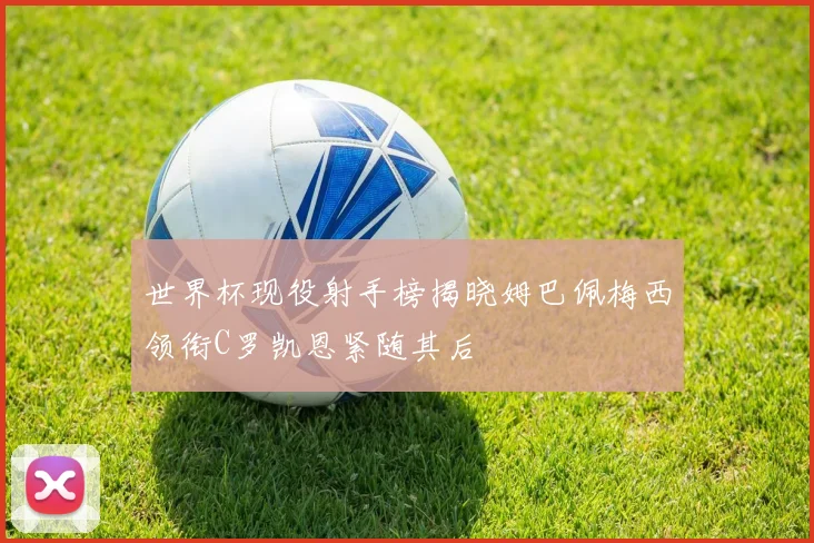 世界杯现役射手榜揭晓姆巴佩梅西领衔C罗凯恩紧随其后
