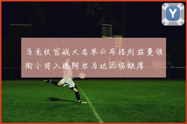 马竞收官战大名单公布格列兹曼领衔小将入选阿尔马达因伤缺席