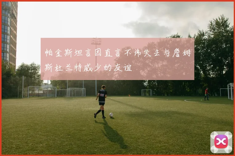 帕金斯坦言因直言不讳失去与詹姆斯杜兰特威少的友谊