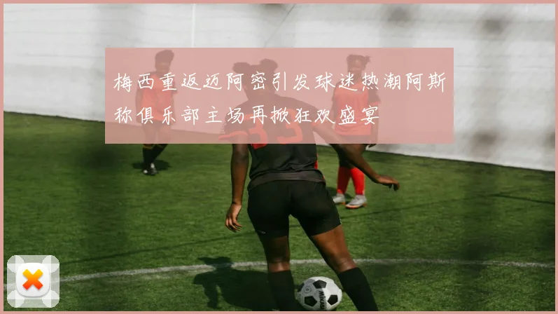 梅西重返迈阿密引发球迷热潮阿斯称俱乐部主场再掀狂欢盛宴