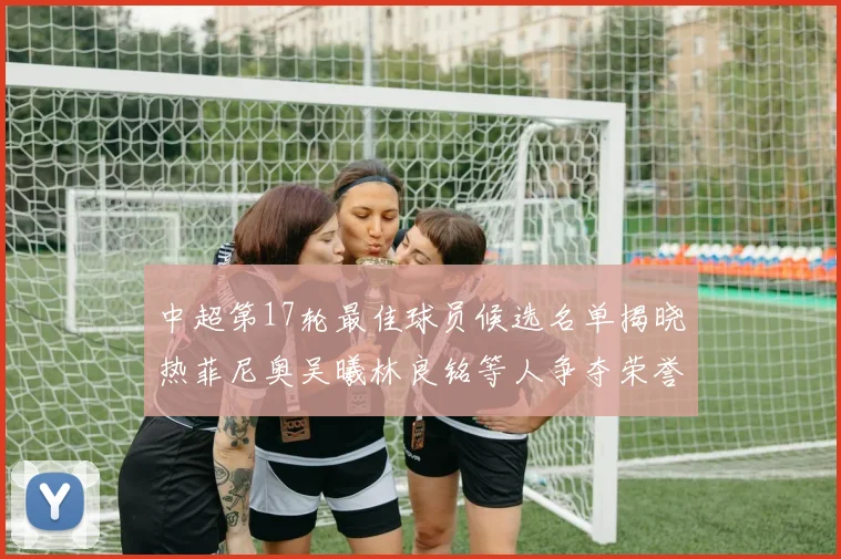 中超第17轮最佳球员候选名单揭晓热菲尼奥吴曦林良铭等人争夺荣誉