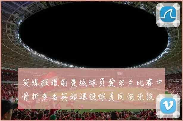 英媒报道前曼城球员爱尔兰比赛中骨折多名英超退役球员同场竞技