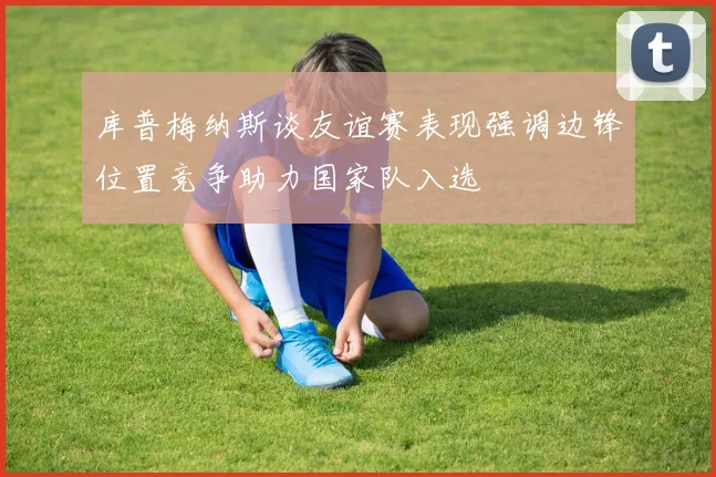 库普梅纳斯谈友谊赛表现强调边锋位置竞争助力国家队入选