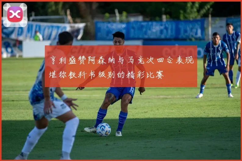 亨利盛赞阿森纳与马竞次回合表现堪称教科书级别的精彩比赛