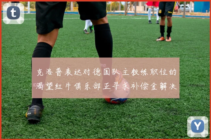 克洛普表达对德国队主教练职位的渴望红牛俱乐部正寻求补偿金解决方案