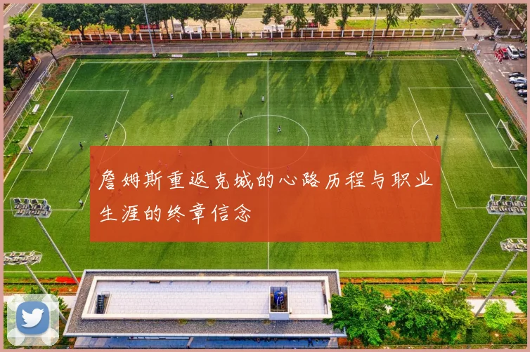 詹姆斯重返克城的心路历程与职业生涯的终章信念