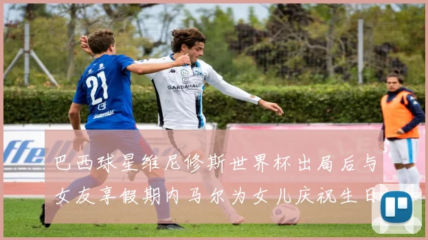 巴西球星维尼修斯世界杯出局后与女友享假期内马尔为女儿庆祝生日