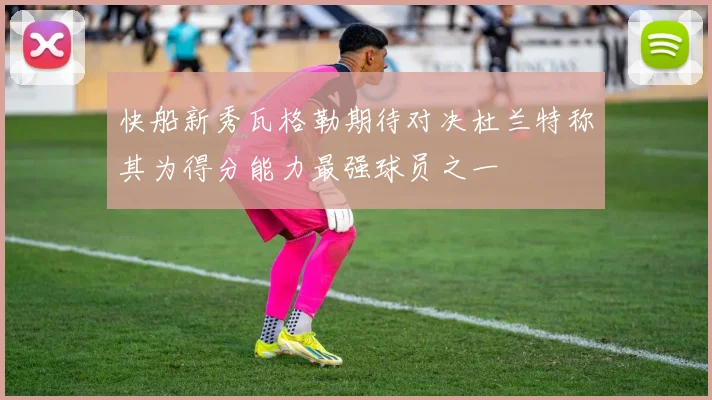 快船新秀瓦格勒期待对决杜兰特称其为得分能力最强球员之一
