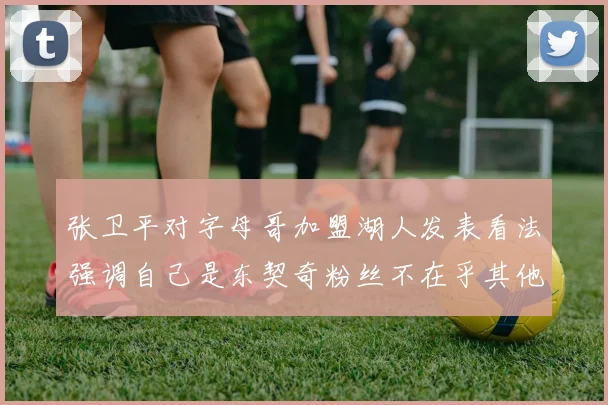 张卫平对字母哥加盟湖人发表看法强调自己是东契奇粉丝不在乎其他球员动态