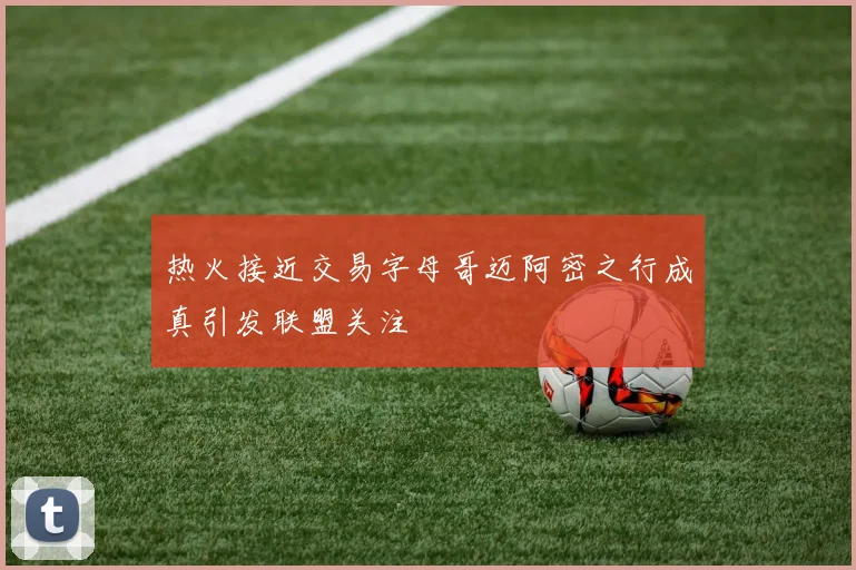 热火接近交易字母哥迈阿密之行成真引发联盟关注