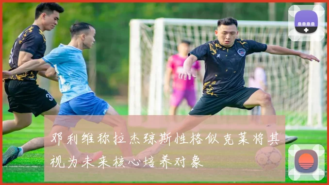 邓利维称拉杰琼斯性格似克莱将其视为未来核心培养对象