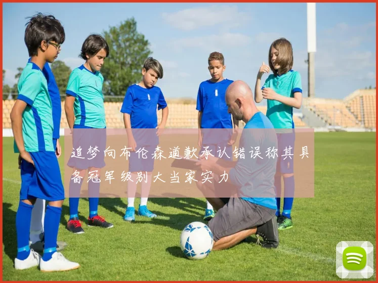 追梦向布伦森道歉承认错误称其具备冠军级别大当家实力