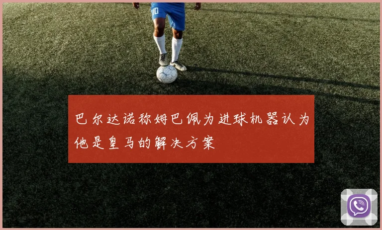 巴尔达诺称姆巴佩为进球机器认为他是皇马的解决方案