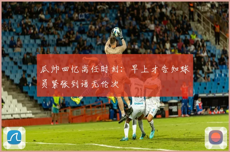 瓜帅回忆离任时刻：早上才告知球员紧张到语无伦次