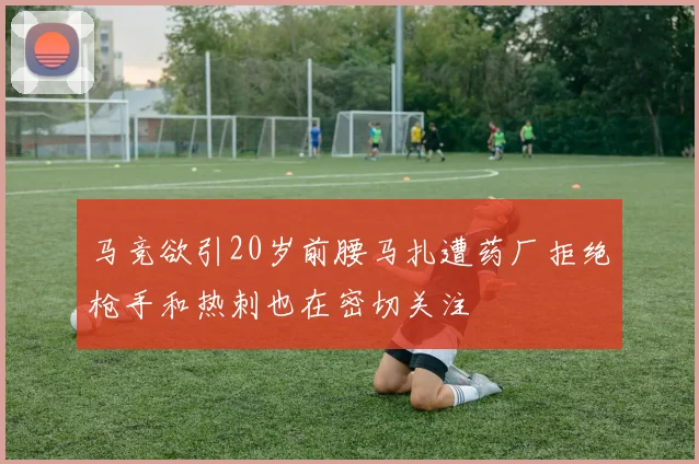 马竞欲引20岁前腰马扎遭药厂拒绝枪手和热刺也在密切关注