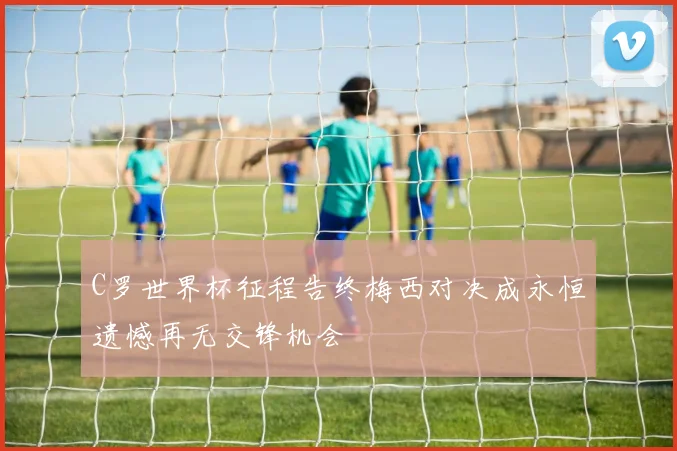 C罗世界杯征程告终梅西对决成永恒遗憾再无交锋机会