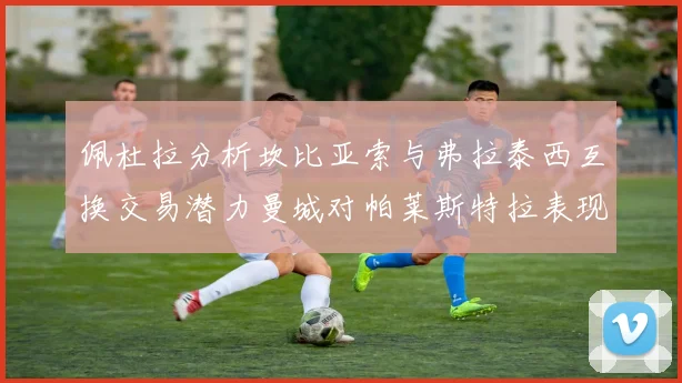 佩杜拉分析坎比亚索与弗拉泰西互换交易潜力曼城对帕莱斯特拉表现出兴趣