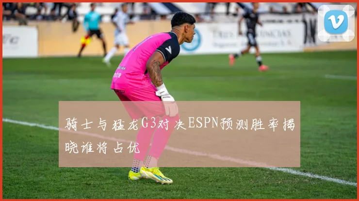 骑士与猛龙G3对决ESPN预测胜率揭晓谁将占优
