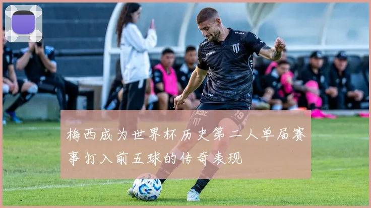 梅西成为世界杯历史第二人单届赛事打入前五球的传奇表现