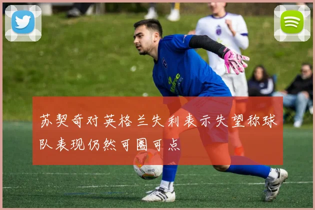 苏契奇对英格兰失利表示失望称球队表现仍然可圈可点